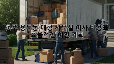 충주 용두동 대형 사무실 이사 비용표: 효율적인 이전 계획